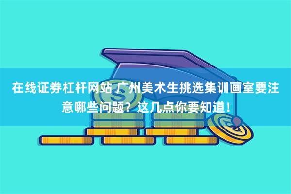 在线证劵杠杆网站 广州美术生挑选集训画室要注意哪些问题？这几点你要知道！