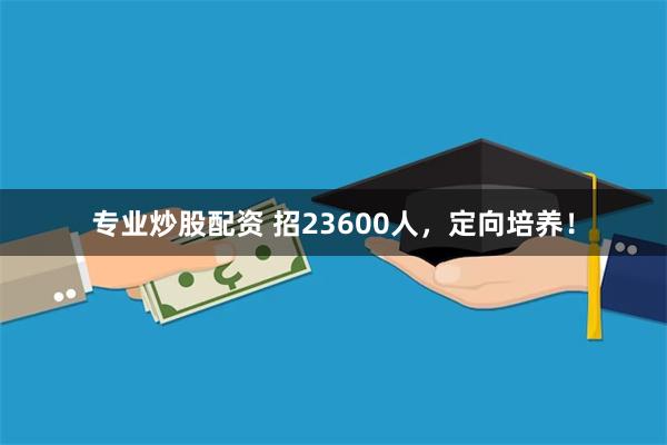 专业炒股配资 招23600人，定向培养！