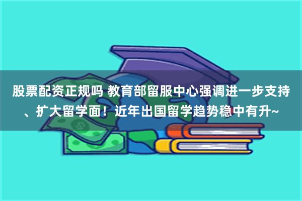 股票配资正规吗 教育部留服中心强调进一步支持、扩大留学面！近年出国留学趋势稳中有升~