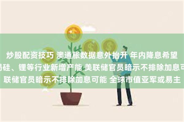 炒股配资技巧 澳通胀数据意外抬升 年内降息希望渺茫？中国要求合理布局硅、锂等行业新增产能 美联储官员暗示不排除加息可能 全球市值亚军或易主