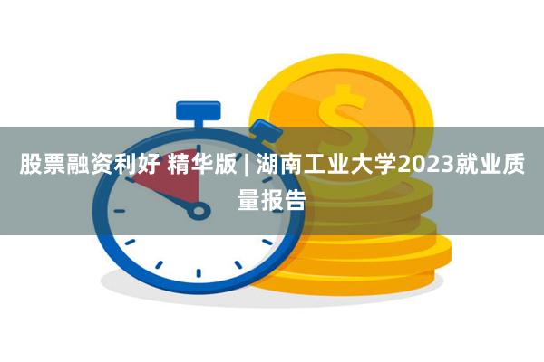 股票融资利好 精华版 | 湖南工业大学2023就业质量报告