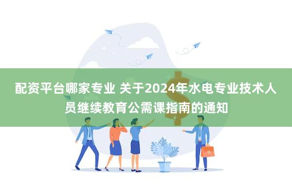 配资平台哪家专业 关于2024年水电专业技术人员继续教育公需课指南的通知