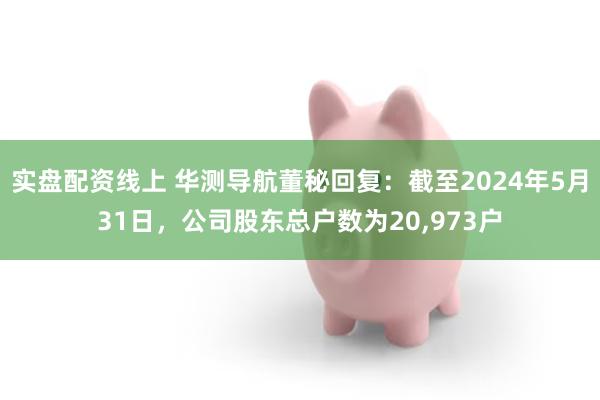 实盘配资线上 华测导航董秘回复：截至2024年5月31日，公司股东总户数为20,973户