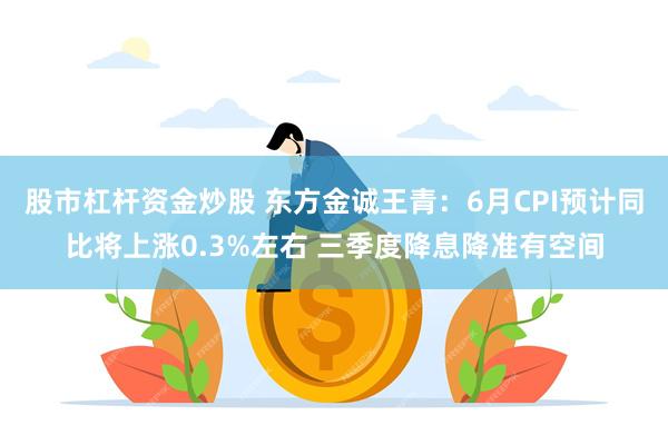 股市杠杆资金炒股 东方金诚王青：6月CPI预计同比将上涨0.3%左右 三季度降息降准有空间