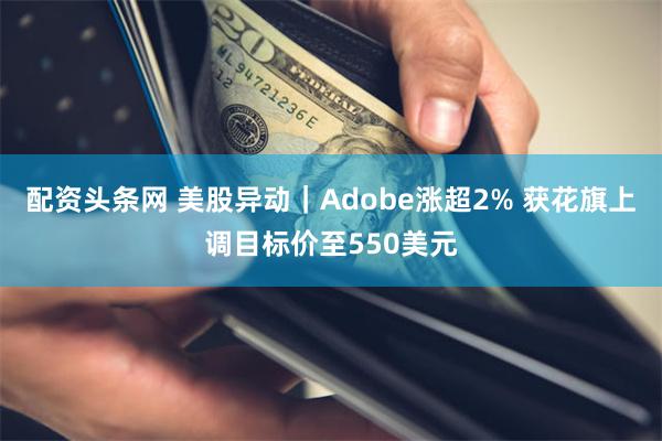 配资头条网 美股异动｜Adobe涨超2% 获花旗上调目标价至550美元