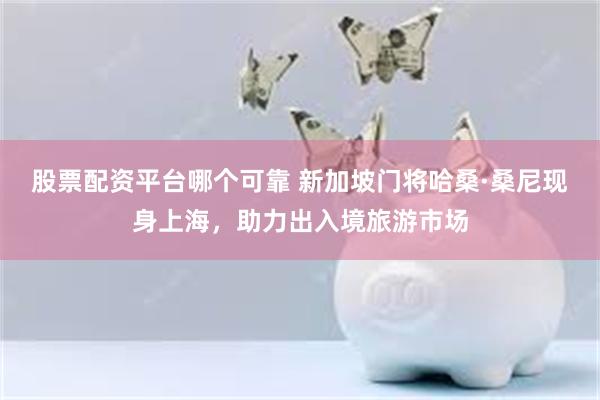 股票配资平台哪个可靠 新加坡门将哈桑·桑尼现身上海，助力出入境旅游市场