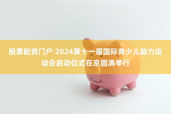 股票配资门户 2024第十一届国际青少儿脑力运动会启动仪式在京圆满举行