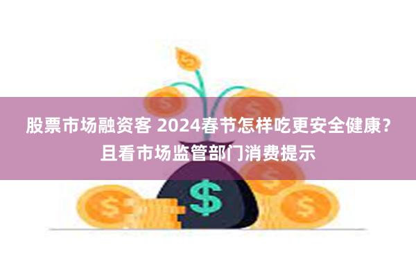 股票市场融资客 2024春节怎样吃更安全健康？且看市场监管部门消费提示