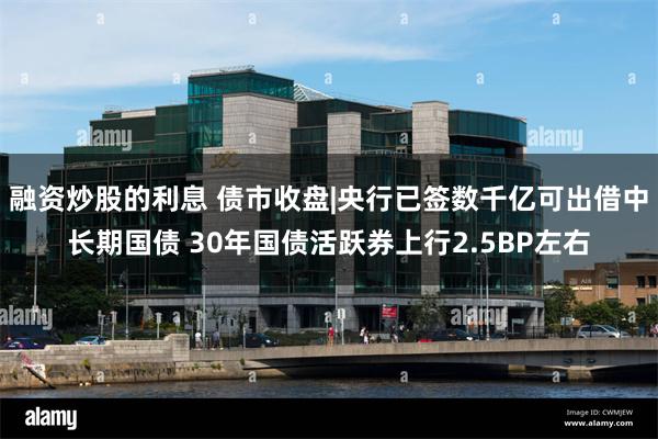 融资炒股的利息 债市收盘|央行已签数千亿可出借中长期国债 30年国债活跃券上行2.5BP左右