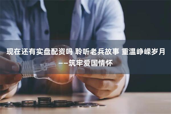 现在还有实盘配资吗 聆听老兵故事 重温峥嵘岁月——筑牢爱国情怀