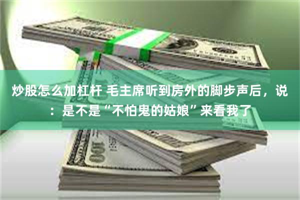 炒股怎么加杠杆 毛主席听到房外的脚步声后，说：是不是“不怕鬼的姑娘”来看我了