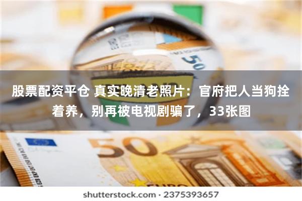 股票配资平仓 真实晚清老照片：官府把人当狗拴着养，别再被电视剧骗了，33张图