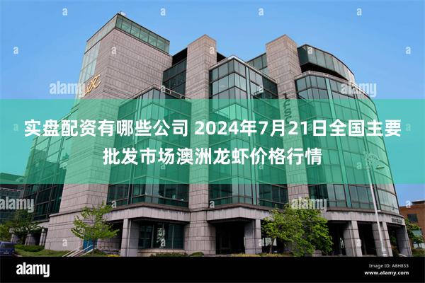 实盘配资有哪些公司 2024年7月21日全国主要批发市场澳洲龙虾价格行情