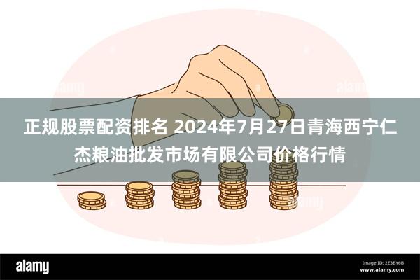 正规股票配资排名 2024年7月27日青海西宁仁杰粮油批发市场有限公司价格行情