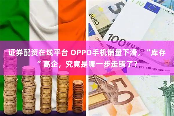 证券配资在线平台 OPPO手机销量下滑，“库存”高企，究竟是哪一步走错了？