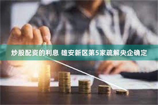 炒股配资的利息 雄安新区第5家疏解央企确定