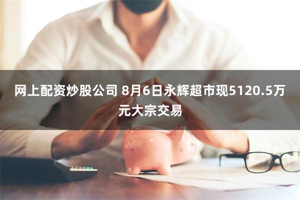 网上配资炒股公司 8月6日永辉超市现5120.5万元大宗交易