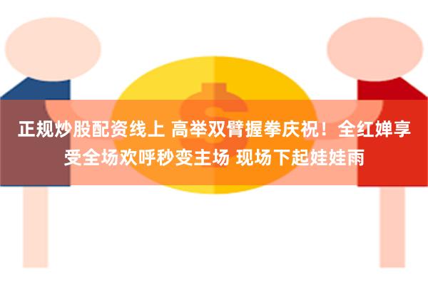 正规炒股配资线上 高举双臂握拳庆祝！全红婵享受全场欢呼秒变主场 现场下起娃娃雨