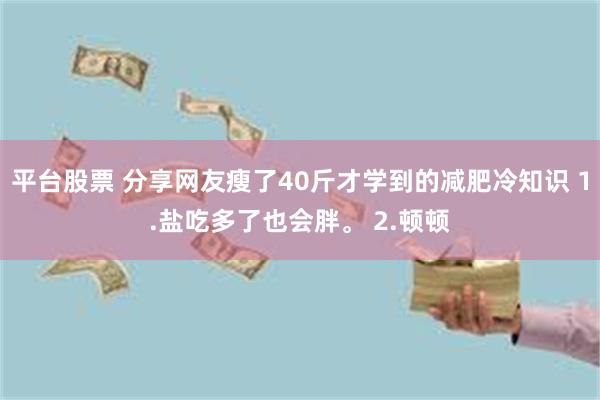 平台股票 分享网友瘦了40斤才学到的减肥冷知识 1.盐吃多了也会胖。 2.顿顿