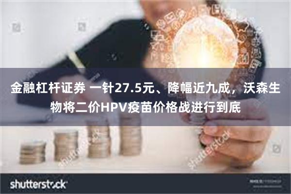 金融杠杆证券 一针27.5元、降幅近九成，沃森生物将二价HPV疫苗价格战进行到底