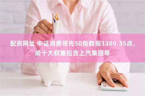 配资网址 中证消费领先50指数报3389.35点，前十大权重包含上汽集团等