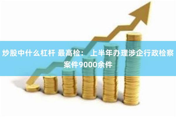 炒股中什么杠杆 最高检： 上半年办理涉企行政检察案件9000余件