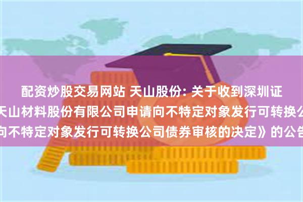 配资炒股交易网站 天山股份: 关于收到深圳证券交易所《关于终止对天山材料股份有限公司申请向不特定对象发行可转换公司债券审核的决定》的公告