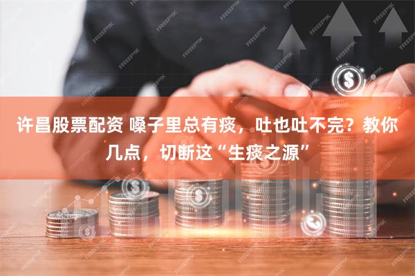 许昌股票配资 嗓子里总有痰，吐也吐不完？教你几点，切断这“生痰之源”