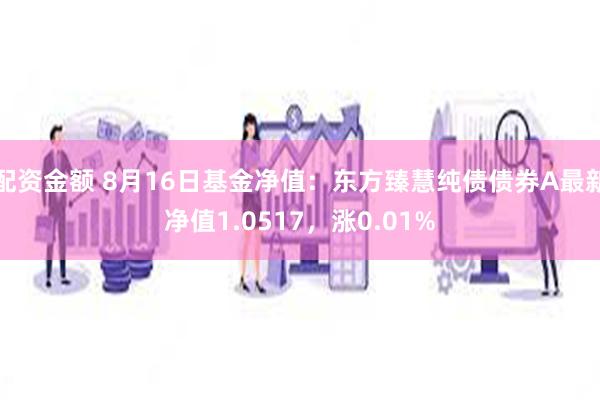 配资金额 8月16日基金净值：东方臻慧纯债债券A最新净值1.0517，涨0.01%