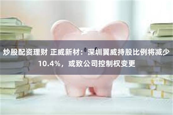 炒股配资理财 正威新材：深圳翼威持股比例将减少10.4%，或致公司控制权变更