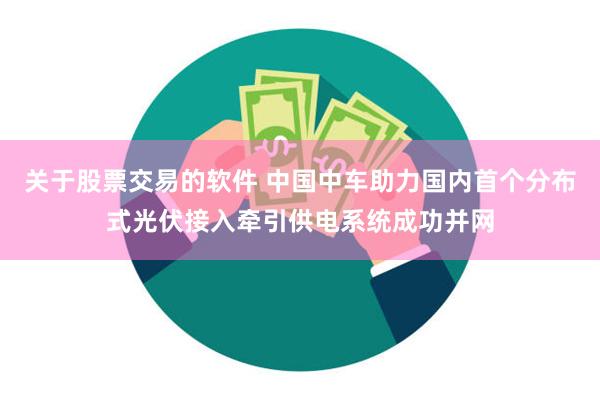 关于股票交易的软件 中国中车助力国内首个分布式光伏接入牵引供电系统成功并网