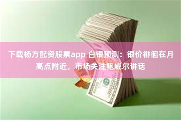 下载杨方配资股票app 白银预测：银价徘徊在月高点附近，市场关注鲍威尔讲话