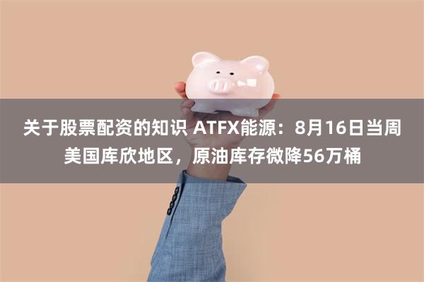 关于股票配资的知识 ATFX能源：8月16日当周美国库欣地区，原油库存微降56万桶