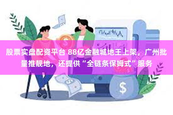 股票实盘配资平台 88亿金融城地王上架，广州批量推靓地，还提供“全链条保姆式”服务