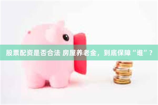 股票配资是否合法 房屋养老金，到底保障“谁”？