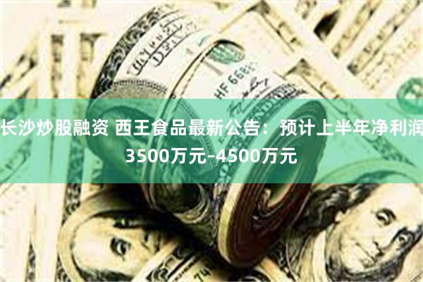 长沙炒股融资 西王食品最新公告：预计上半年净利润3500万元–4500万元