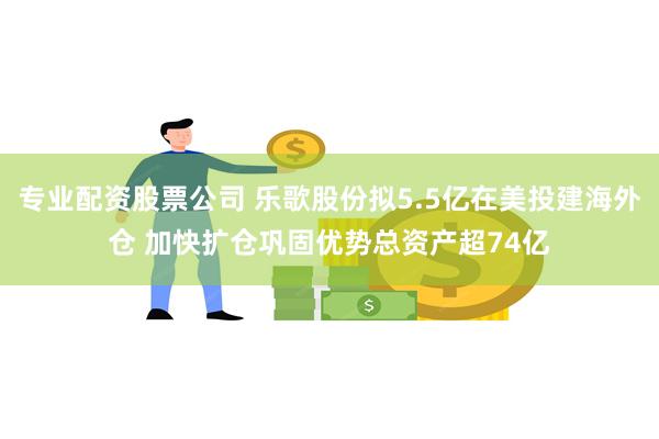 专业配资股票公司 乐歌股份拟5.5亿在美投建海外仓 加快扩仓巩固优势总资产超74亿