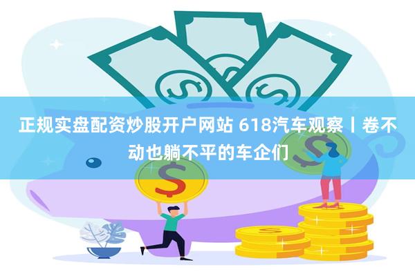 正规实盘配资炒股开户网站 618汽车观察丨卷不动也躺不平的车企们