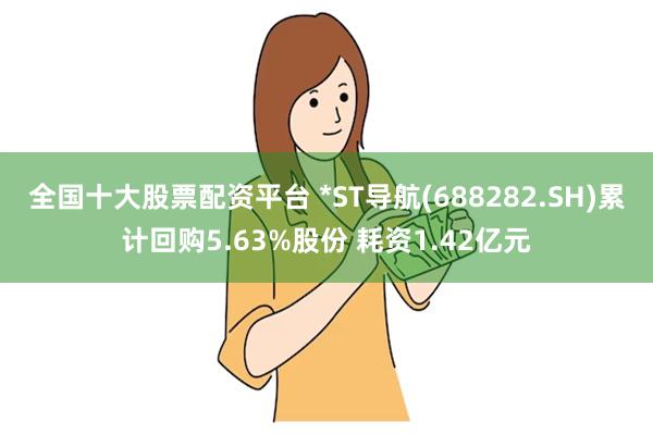 全国十大股票配资平台 *ST导航(688282.SH)累计回购5.63%股份 耗资1.42亿元