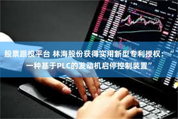 股票跟投平台 林海股份获得实用新型专利授权：“一种基于PLC的发动机启停控制装置”