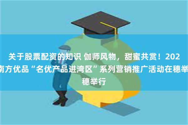 关于股票配资的知识 伽师风物，甜蜜共赏！2024南方优品“名优产品进湾区”系列营销推广活动在穗举行