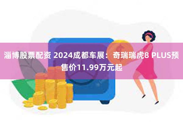 淄博股票配资 2024成都车展：奇瑞瑞虎8 PLUS预售价11.99万元起