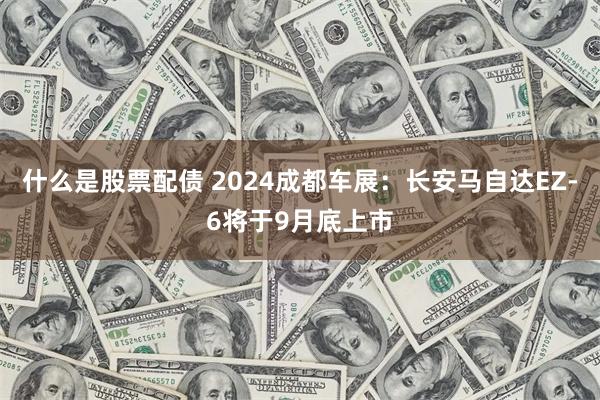 什么是股票配债 2024成都车展：长安马自达EZ-6将于9月底上市