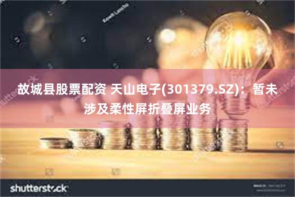 故城县股票配资 天山电子(301379.SZ)：暂未涉及柔性屏折叠屏业务