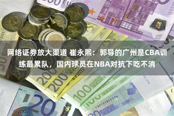 网络证劵放大渠道 崔永熙：郭导的广州是CBA训练最累队，国内球员在NBA对抗下吃不消