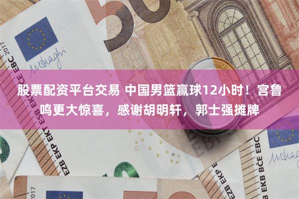 股票配资平台交易 中国男篮赢球12小时！宫鲁鸣更大惊喜，感谢胡明轩，郭士强摊牌