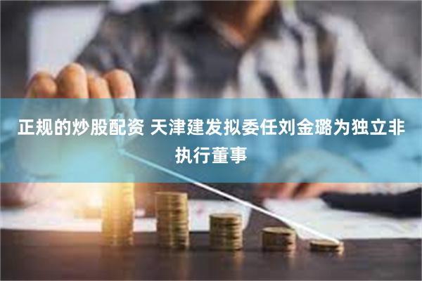 正规的炒股配资 天津建发拟委任刘金璐为独立非执行董事