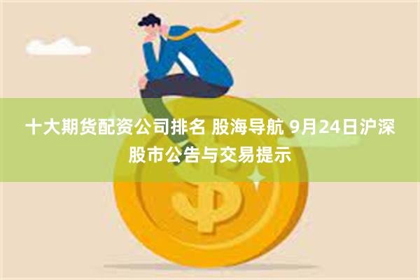 十大期货配资公司排名 股海导航 9月24日沪深股市公告与交易提示