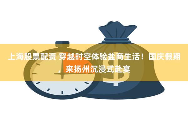 上海股票配资 穿越时空体验盐商生活！国庆假期，来扬州沉浸式赴宴