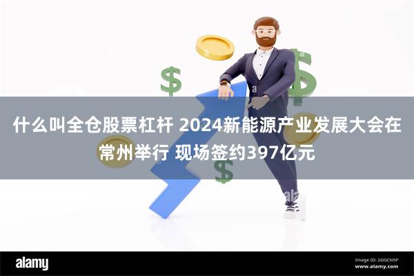 什么叫全仓股票杠杆 2024新能源产业发展大会在常州举行 现场签约397亿元